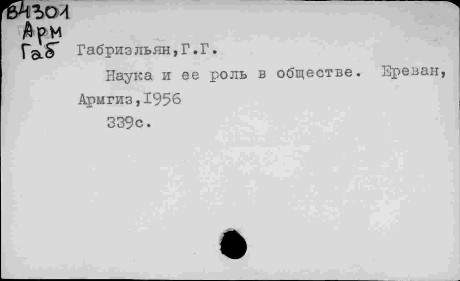 ﻿ъАъои
Ари
Габриэльян,Г.Г.
Наука и ее роль в обществе. Ереван Армгиз,1956 339с.